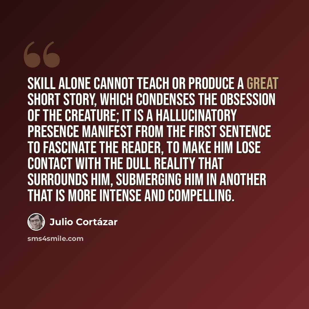 “Skill alone cannot teach or produce a great short story, which condenses the obsession of the creature; it is a hallucinatory presence manifest from the first sentence to fascinate the reader, to make him lose contact with the dull reality that surrounds him, submerging him in another that is more…” quote by Julio Cortazar