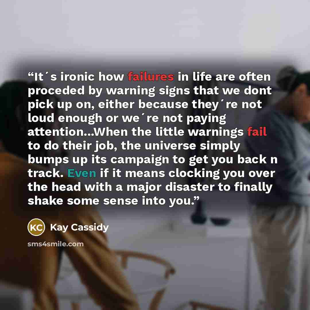 “It´s ironic how failures in life are often proceded by warning signs that we dont pick up on, either because they´re not loud enough or we´re not paying attention...When the little warnings fail to do their job, the universe simply bumps up its campaign to get you back n track. Even if it means…” quote by Kay Cassidy