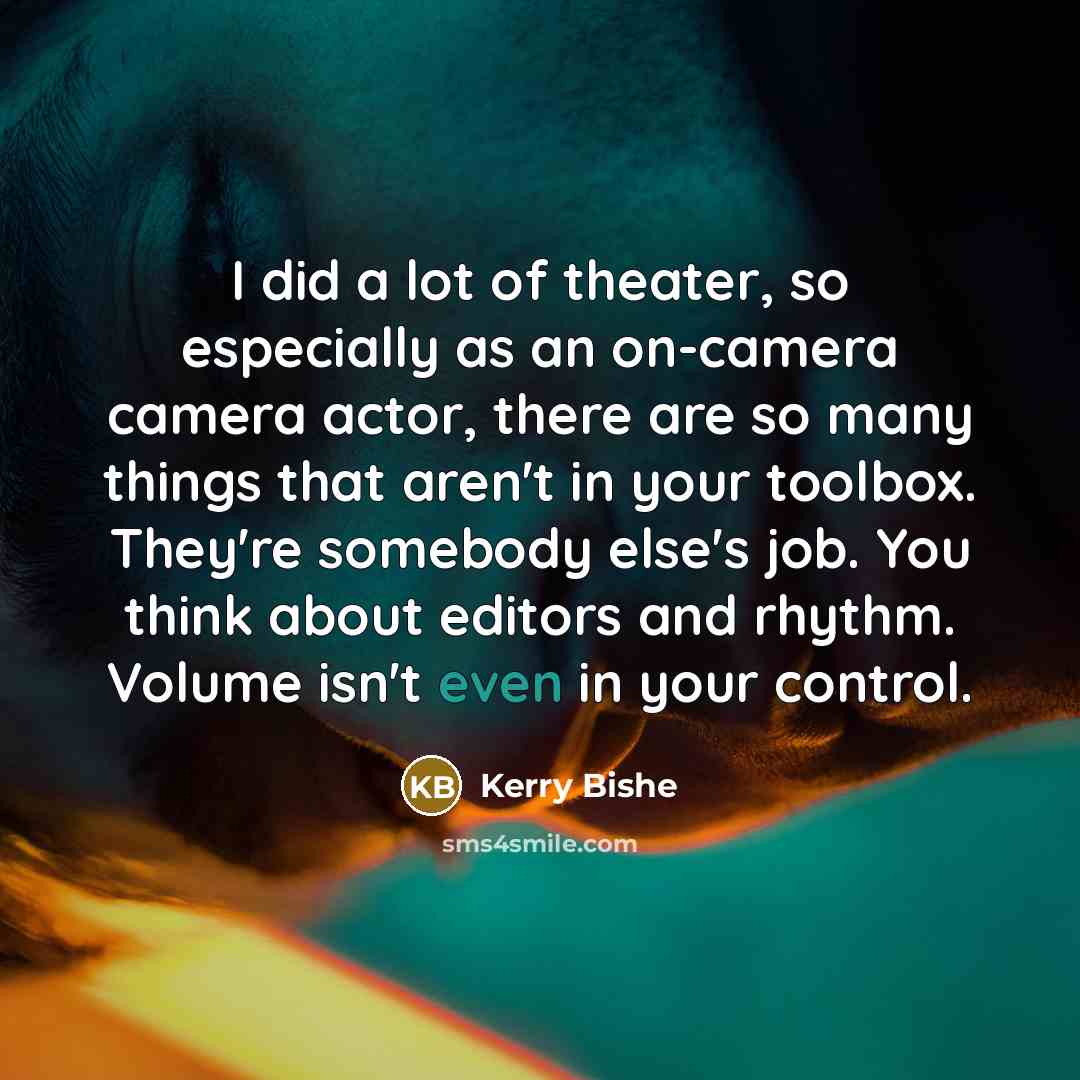 “I did a lot of theater, so especially as an on-camera camera actor, there are so many things that aren't in your toolbox. They're somebody else's job. You think about editors and rhythm. Volume isn't even in your control.” quote by Kerry Bishe