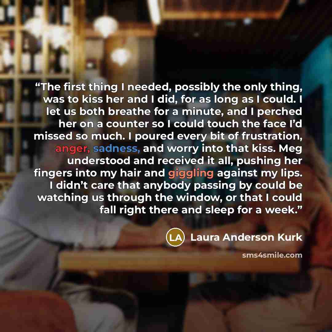 “The first thing I needed, possibly the only thing, was to kiss her and I did, for as long as I could. I let us both breathe for a minute, and I perched her on a counter so I could touch the face I’d missed so much. I poured every bit of frustration, anger, sadness, and worry into that kiss. Meg…” quote by Laura Anderson Kurk