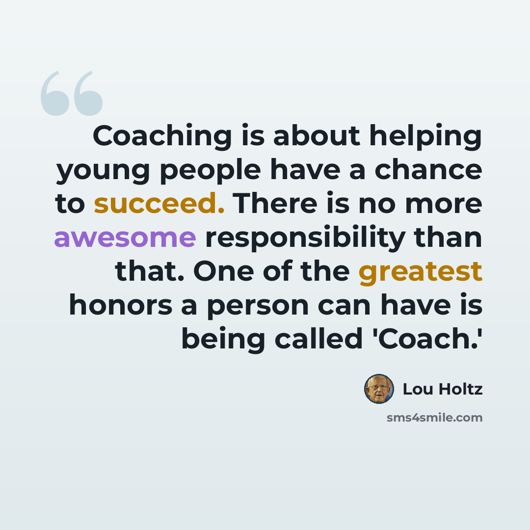 “Coaching is about helping young people have a chance to succeed. There is no more awesome responsibility than that. One of the greatest honors a person can have is being called 'Coach.'” quote by Lou Holtz