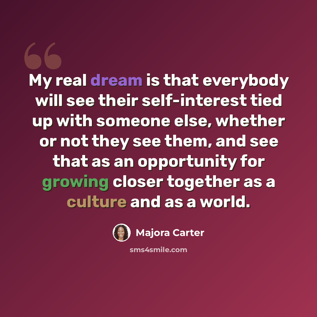 “My real dream is that everybody will see their self-interest tied up with someone else, whether or not they see them, and see that as an opportunity for growing closer together as a culture and as a world.” quote by Majora Carter