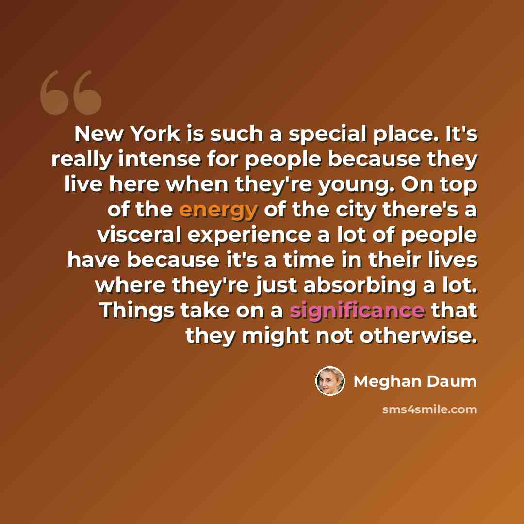 “New York is such a special place. It's really intense for people because they live here when they're young. On top of the energy of the city there's a visceral experience a lot of people have because it's a time in their lives where they're just absorbing a lot. Things take on a significance that…” quote by Meghan Daum