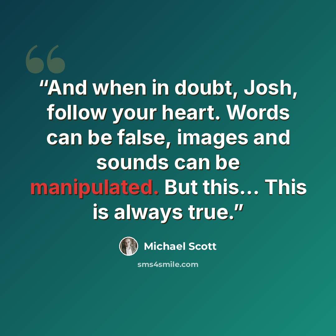 “And when in doubt, Josh, follow your heart. Words can be false, images and sounds can be manipulated. But this... This is always true.” quote by Michael Scott