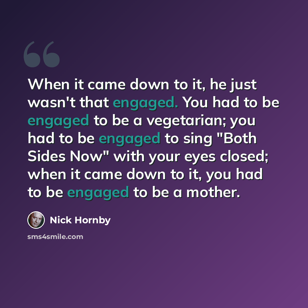 “When it came down to it, he just wasn't that engaged. You had to be engaged to be a vegetarian; you had to be engaged to sing "Both Sides Now" with your eyes closed; when it came down to it, you had to be engaged to be a mother.” quote by Nick Hornby