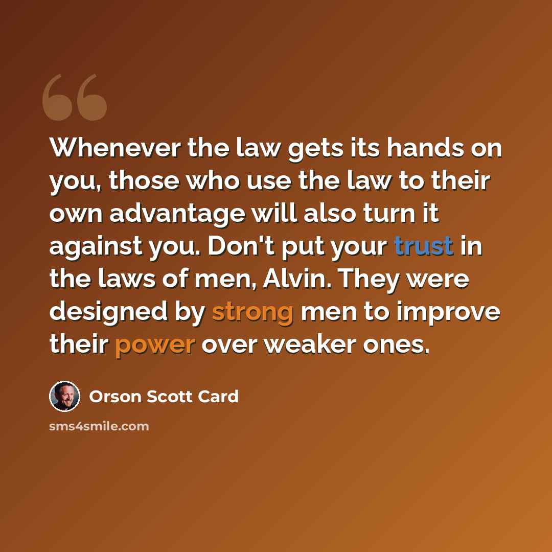 “Whenever the law gets its hands on you, those who use the law to their own advantage will also turn it against you. Don't put your trust in the laws of men, Alvin. They were designed by strong men to improve their power over weaker ones.” quote by Orson Scott Card
