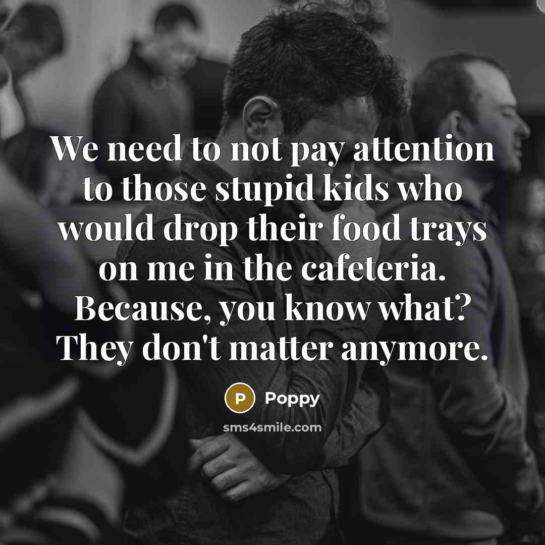 “We need to not pay attention to those stupid kids who would drop their food trays on me in the cafeteria. Because, you know what? They don't matter anymore.” quote by Poppy