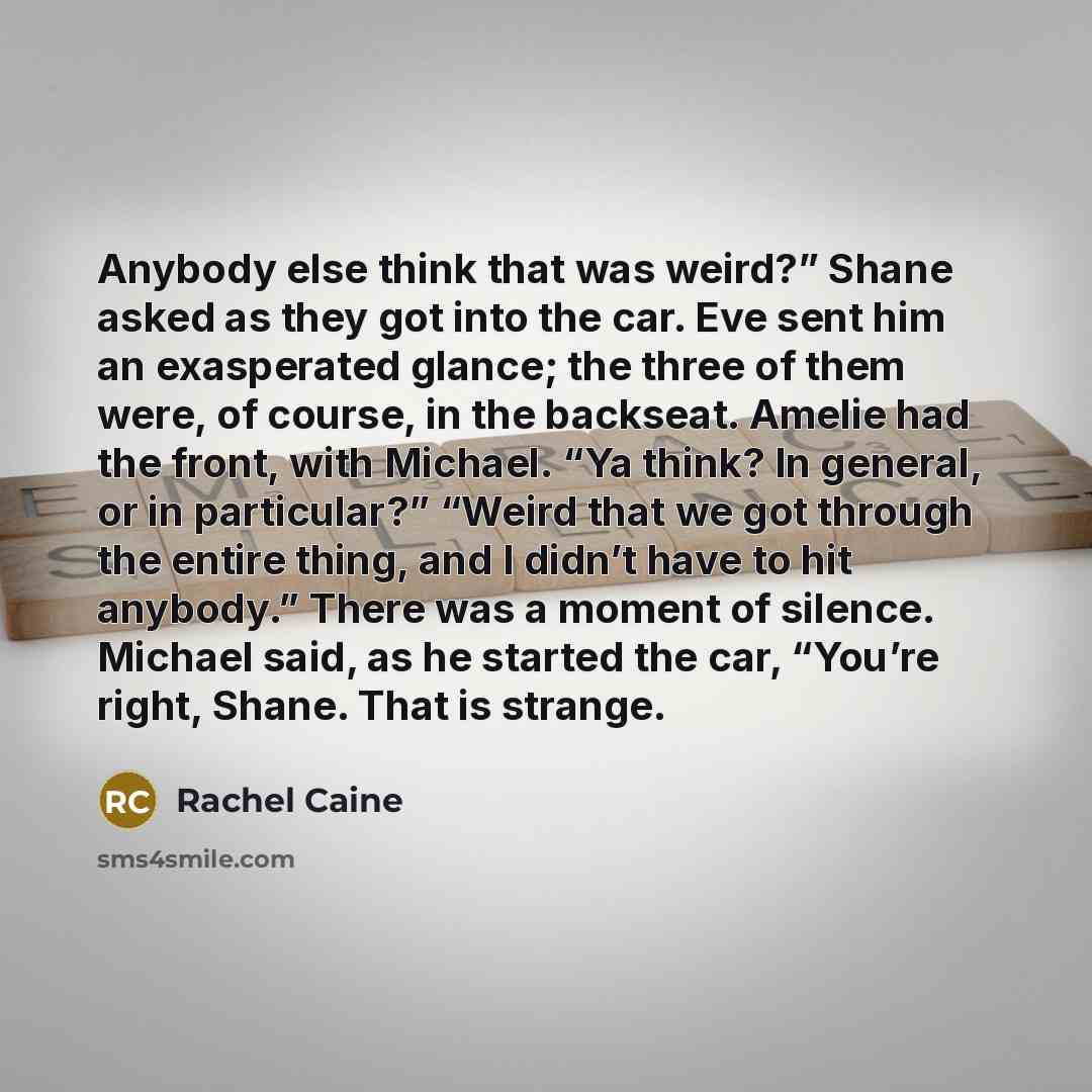 “Anybody else think that was weird?” Shane asked as they got into the car. Eve sent him an exasperated glance; the three of them were, of course, in the backseat. Amelie had the front, with Michael. “Ya think? In general, or in particular?” “Weird that we got through the entire thing, and I didn’t…” quote by Rachel Caine