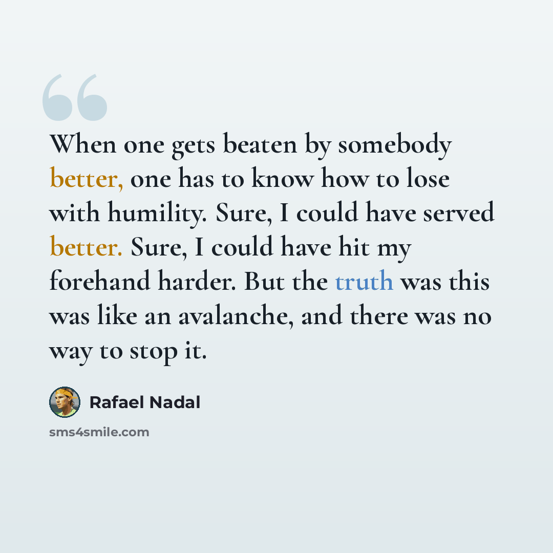 “When one gets beaten by somebody better, one has to know how to lose with humility. Sure, I could have served better. Sure, I could have hit my forehand harder. But the truth was this was like an avalanche, and there was no way to stop it.” quote by Rafael Nadal