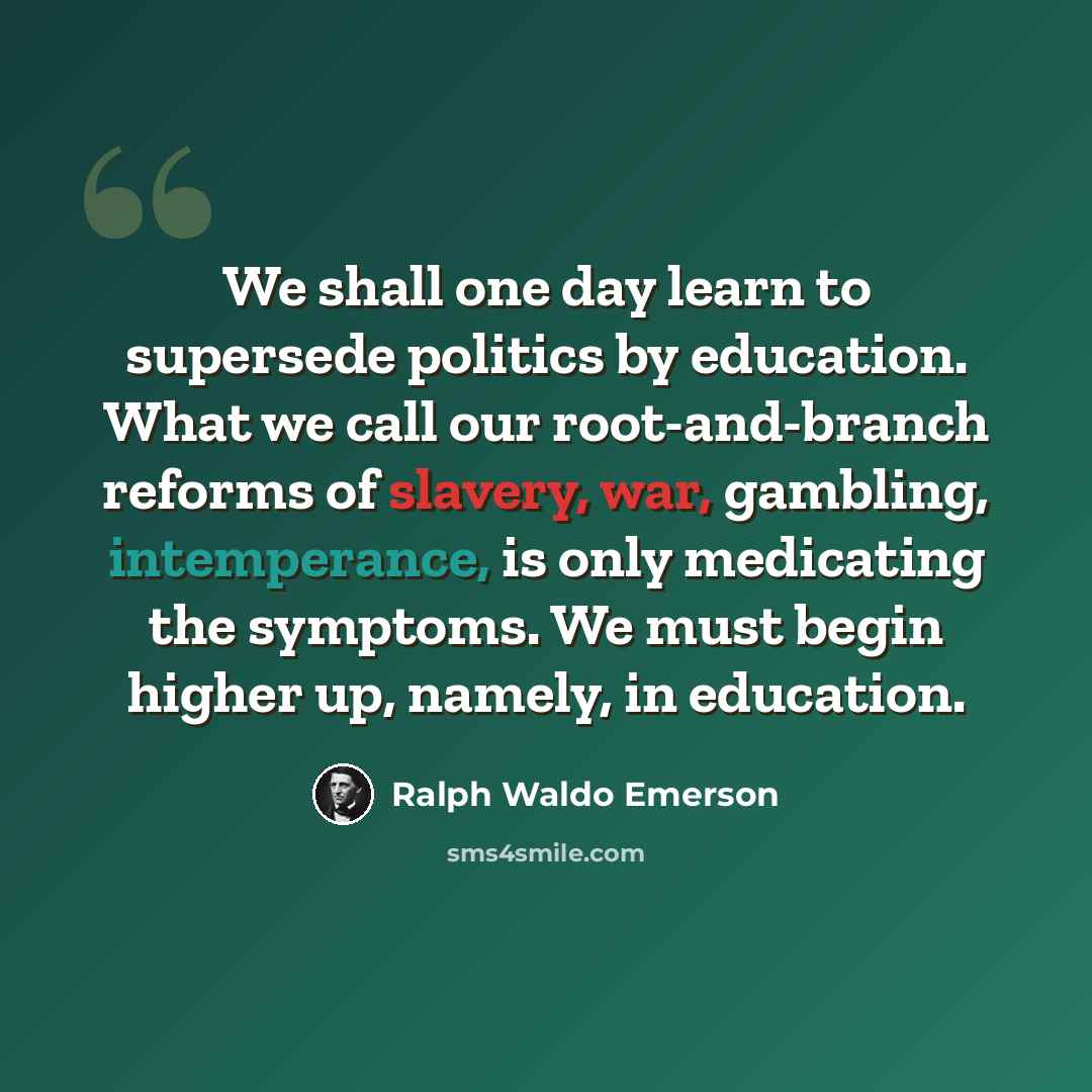 “We shall one day learn to supersede politics by education. What we call our root-and-branch reforms of slavery, war, gambling, intemperance, is only medicating the symptoms. We must begin higher up, namely, in education.” quote by Ralph Waldo Emerson