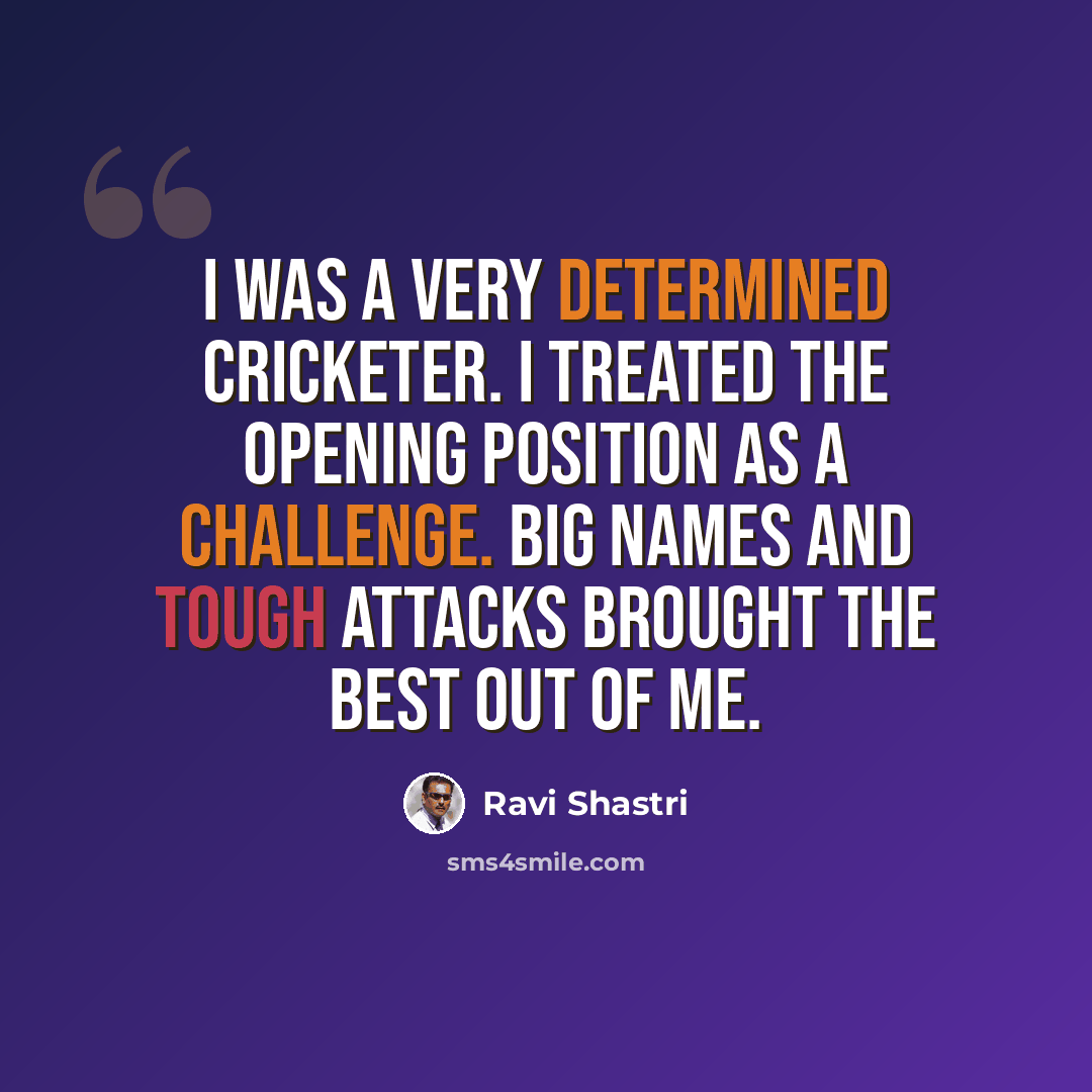 “I was a very determined cricketer. I treated the opening position as a challenge. Big names and tough attacks brought the best out of me.” quote by Ravi Shastri