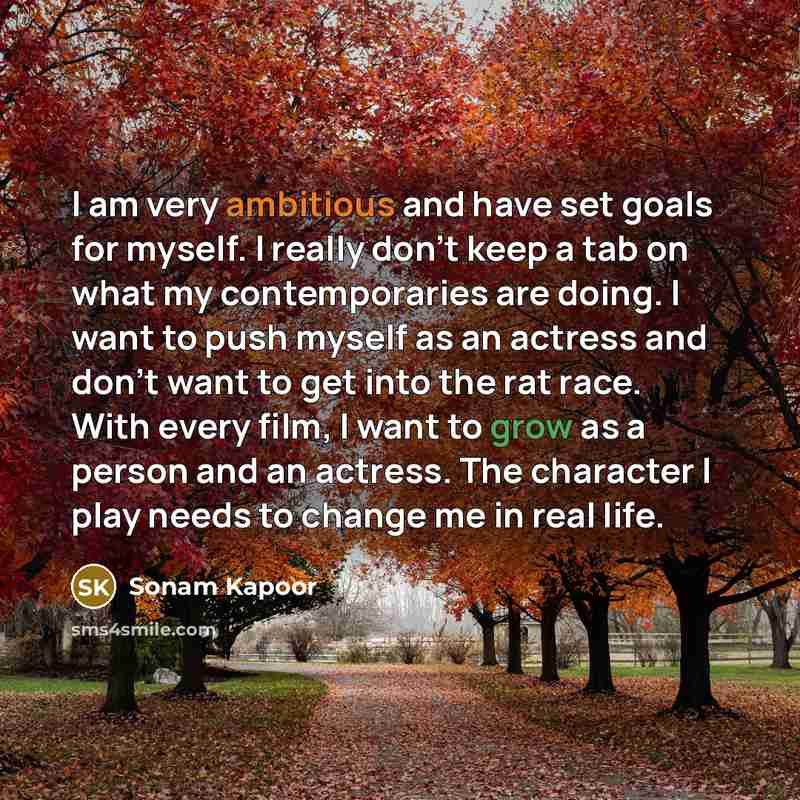 “I am very ambitious and have set goals for myself. I really don't keep a tab on what my contemporaries are doing. I want to push myself as an actress and don't want to get into the rat race. With every film, I want to grow as a person and an actress. The character I play needs to change me in real…” quote by Sonam Kapoor