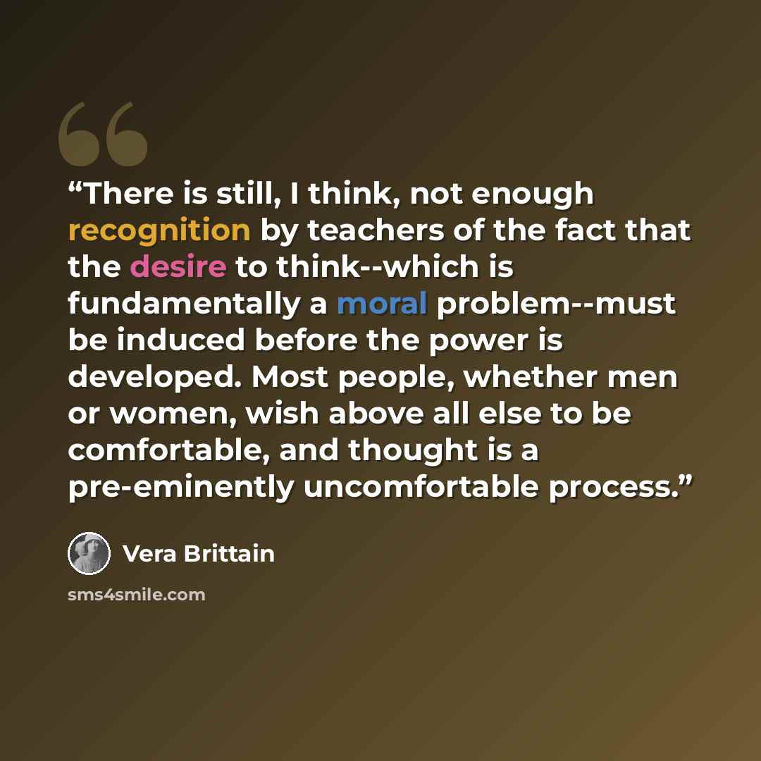 “There is still, I think, not enough recognition by teachers of the fact that the desire to think--which is fundamentally a moral problem--must be induced before the power is developed. Most people, whether men or women, wish above all else to be comfortable, and thought is a pre-eminently…” quote by Vera Brittain
