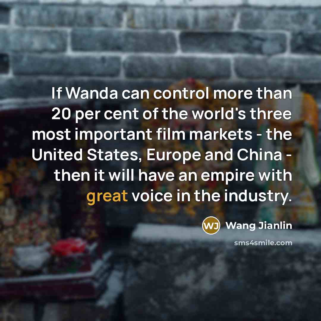 “If Wanda can control more than 20 per cent of the world's three most important film markets - the United States, Europe and China - then it will have an empire with great voice in the industry.” quote by Wang Jianlin