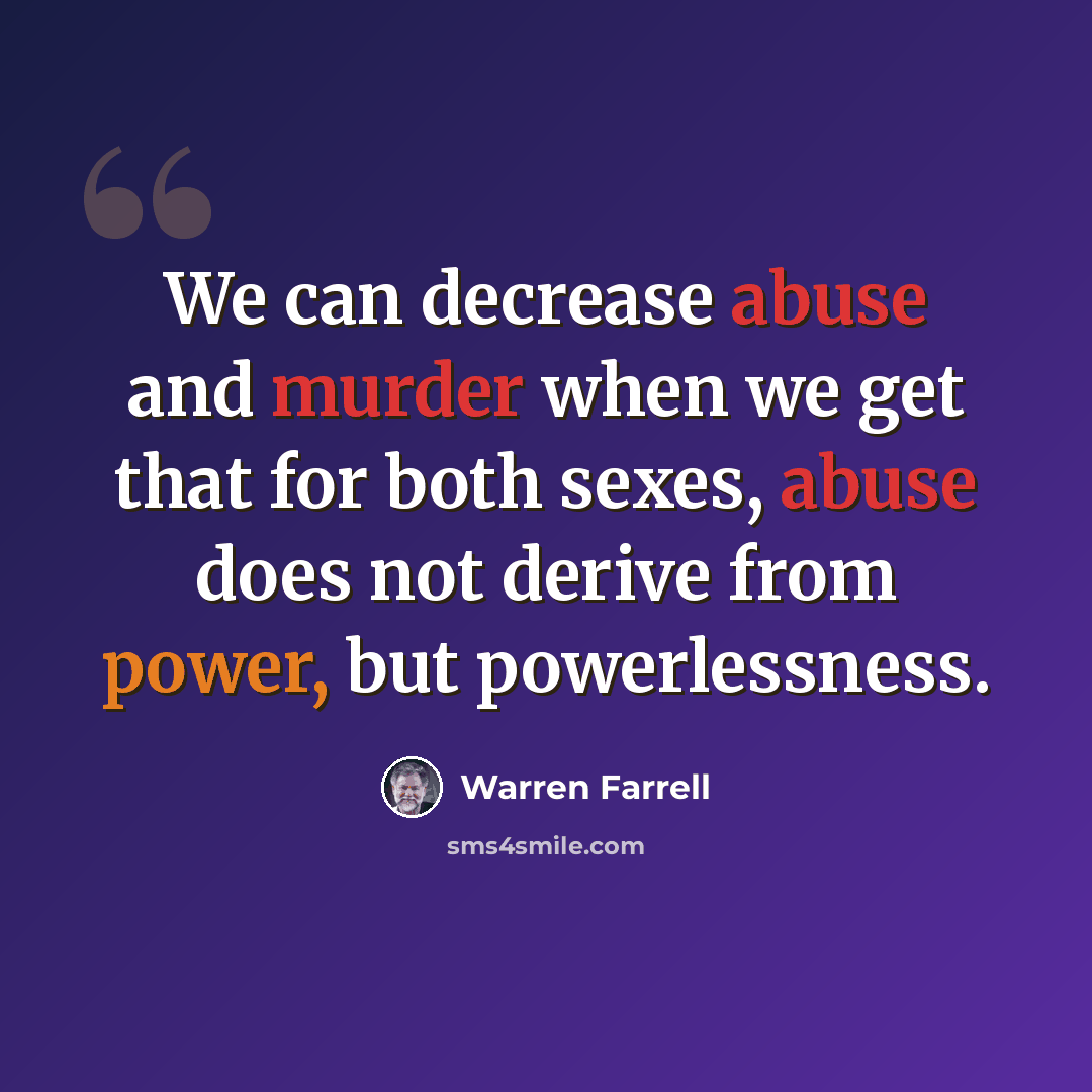 “We can decrease abuse and murder when we get that for both sexes, abuse does not derive from power, but powerlessness.” quote by Warren Farrell