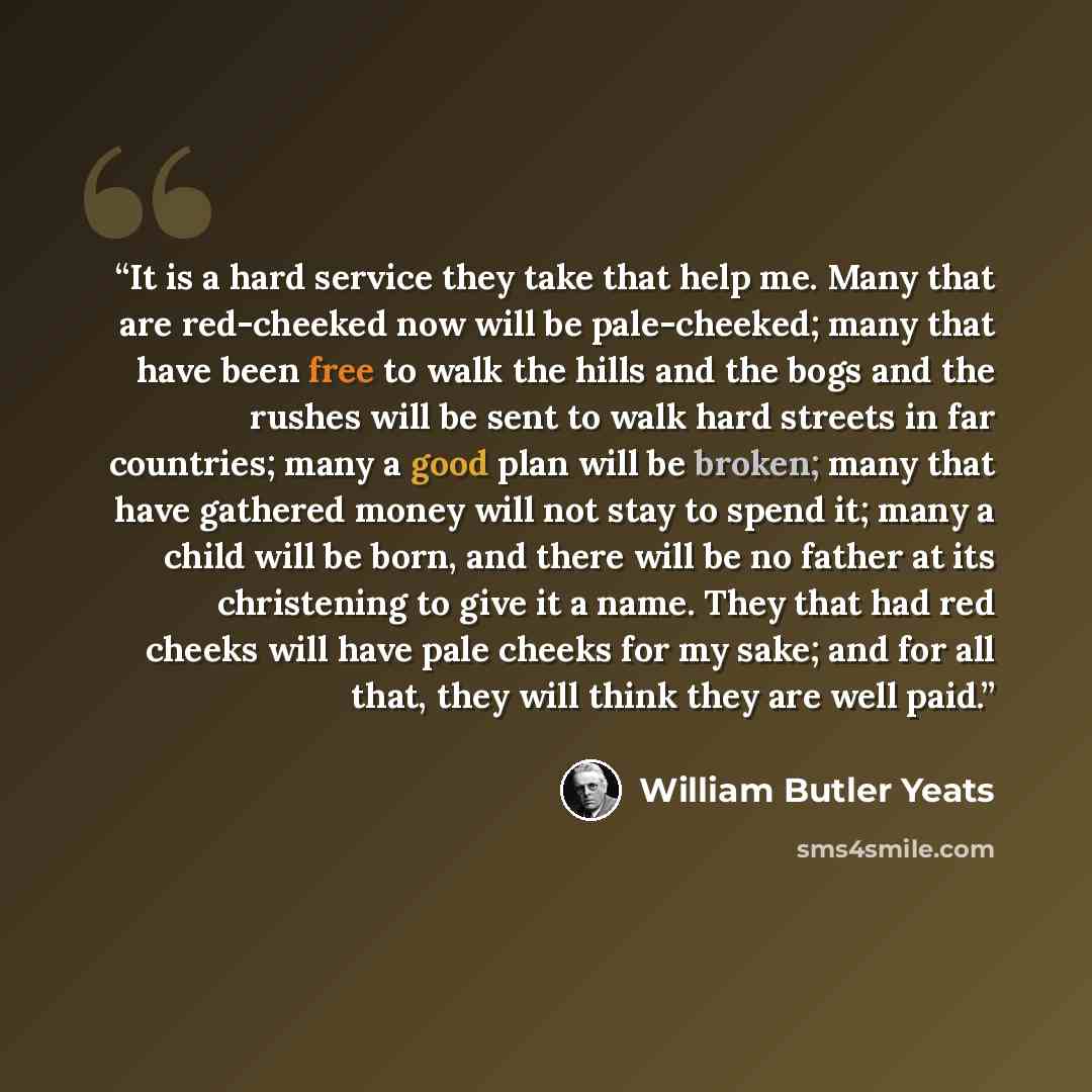 “It is a hard service they take that help me. Many that are red-cheeked now will be pale-cheeked; many that have been free to walk the hills and the bogs and the rushes will be sent to walk hard streets in far countries; many a good plan will be broken; many that have gathered money will not stay…” quote by William Butler Yeats