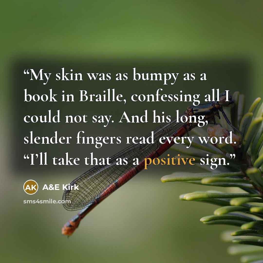 “My skin was as bumpy as a book in Braille, confessing all I could not say. And his long, slender fingers read every word. “I’ll take that as a positive sign.” quote by A&E Kirk