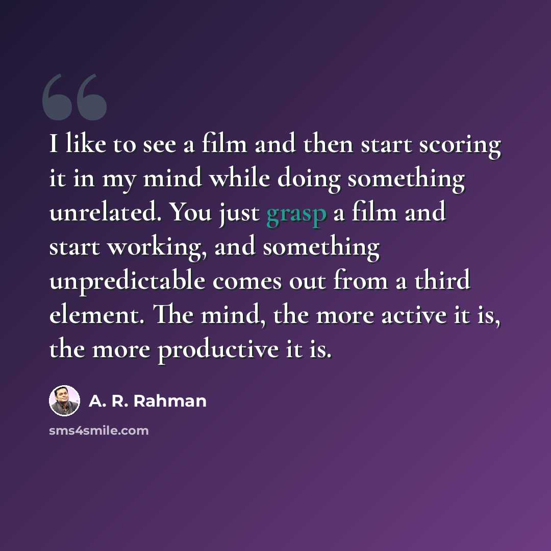 “I like to see a film and then start scoring it in my mind while doing something unrelated. You just grasp a film and start working, and something unpredictable comes out from a third element. The mind, the more active it is, the more productive it is.” quote by A. R. Rahman