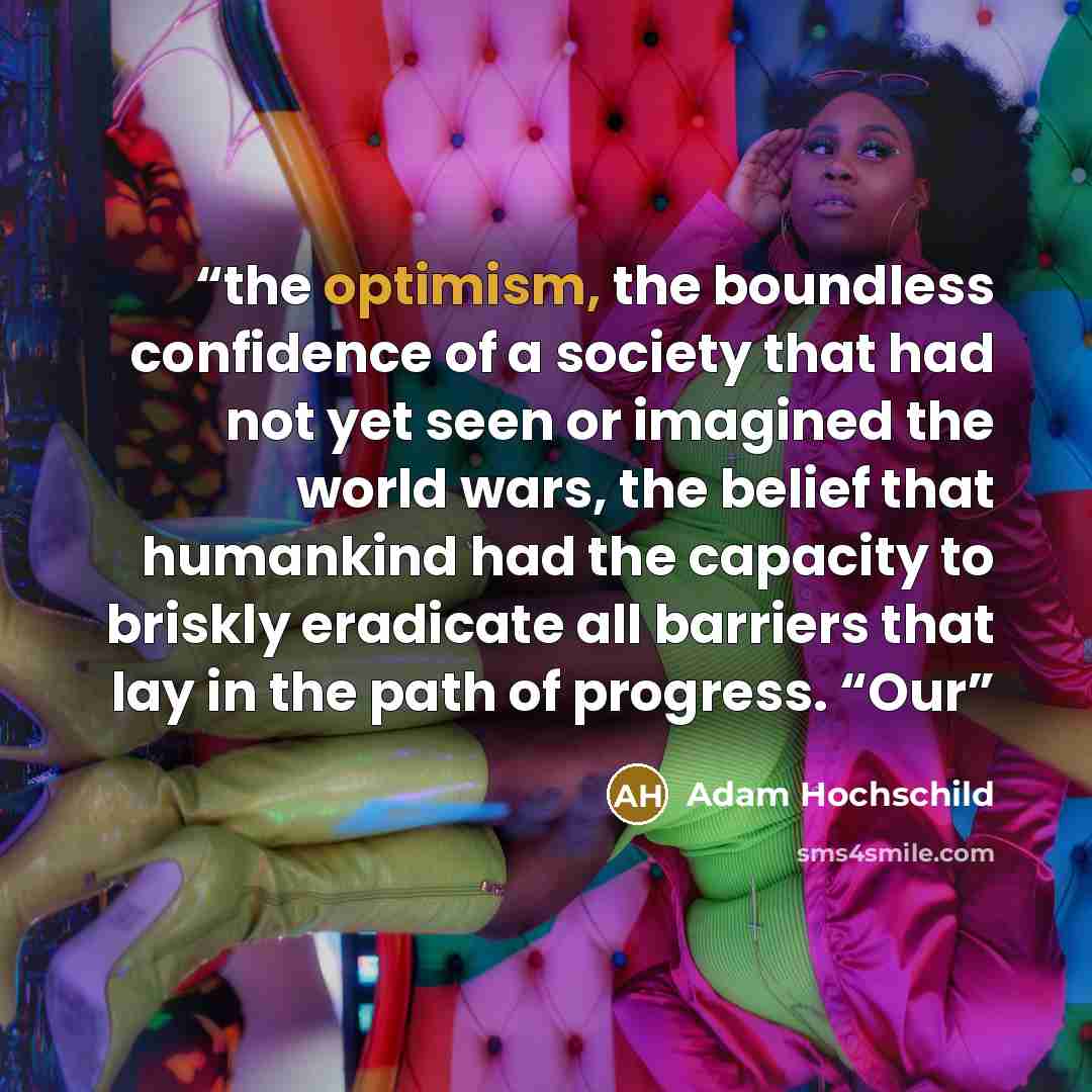 “the optimism, the boundless confidence of a society that had not yet seen or imagined the world wars, the belief that humankind had the capacity to briskly eradicate all barriers that lay in the path of progress. “Our” quote by Adam Hochschild