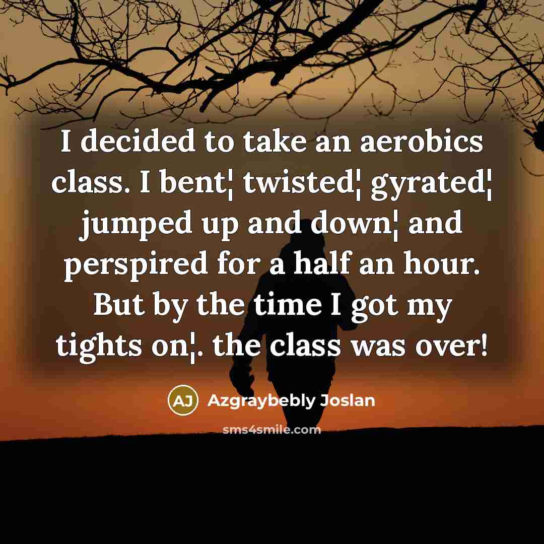 “I decided to take an aerobics class. I bent¦ twisted¦ gyrated¦ jumped up and down¦ and perspired for a half an hour. But by the time I got my tights on¦. the class was over!” quote by Azgraybebly Joslan
