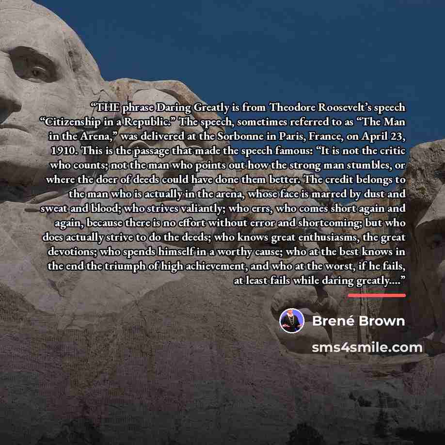 “THE phrase Daring Greatly is from Theodore Roosevelt’s speech “Citizenship in a Republic.” The speech, sometimes referred to as “The Man in the Arena,” was delivered at the Sorbonne in Paris, France, on April 23, 1910. This is the passage that made the speech famous: “It is not the critic who…” quote by Brené Brown