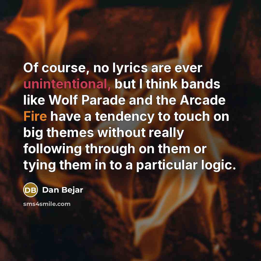 “Of course, no lyrics are ever unintentional, but I think bands like Wolf Parade and the Arcade Fire have a tendency to touch on big themes without really following through on them or tying them in to a particular logic.” quote by Dan Bejar