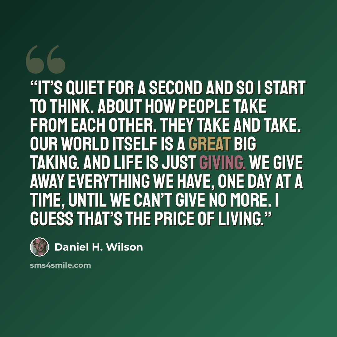 “It’s quiet for a second and so I start to think. About how people take from each other. They take and take. Our world itself is a great big taking. And life is just giving. We give away everything we have, one day at a time, until we can’t give no more. I guess that’s the price of living.” quote by Daniel H. Wilson