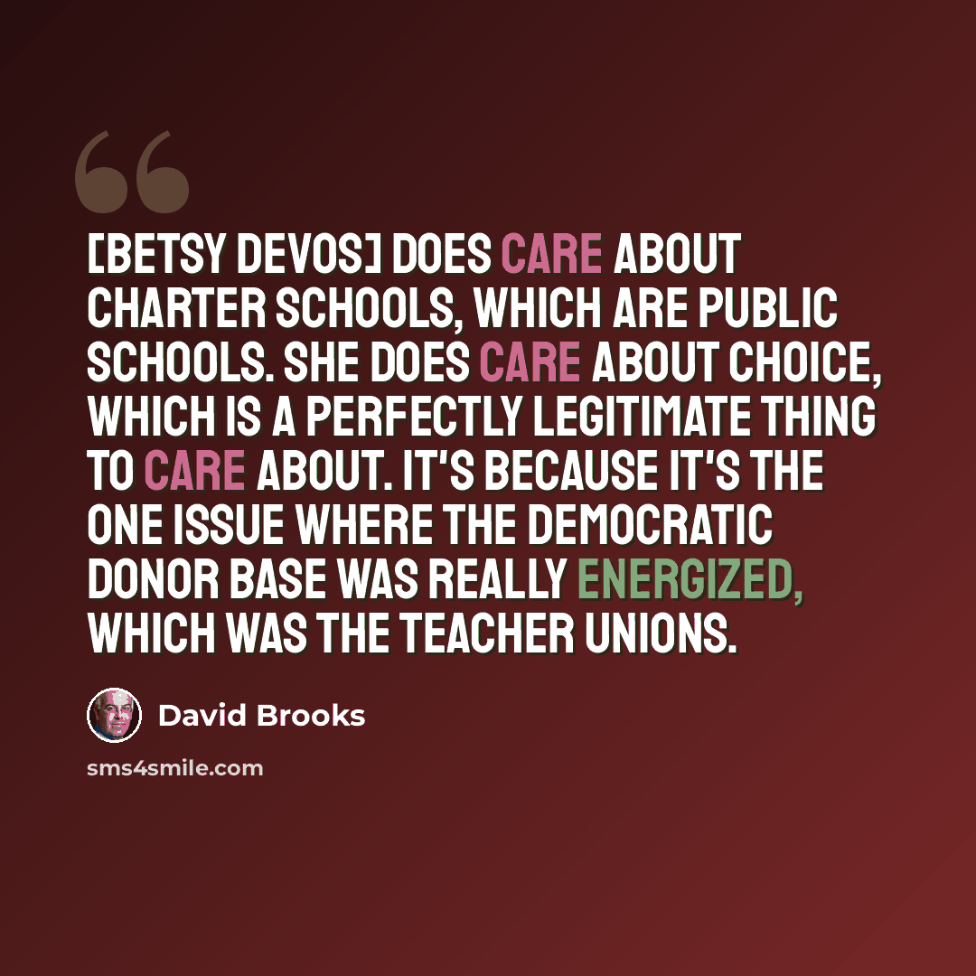 “[Betsy DeVos] does care about charter schools, which are public schools. She does care about choice, which is a perfectly legitimate thing to care about. It's because it's the one issue where the Democratic donor base was really energized, which was the teacher unions.” quote by David Brooks