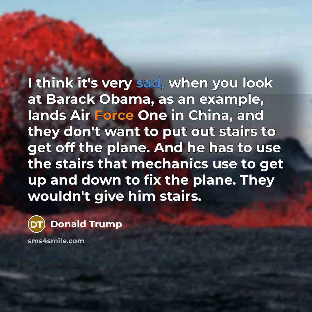 “I think it's very sad, when you look at Barack Obama, as an example, lands Air Force One in China, and they don't want to put out stairs to get off the plane. And he has to use the stairs that mechanics use to get up and down to fix the plane. They wouldn't give him stairs.” quote by Donald Trump