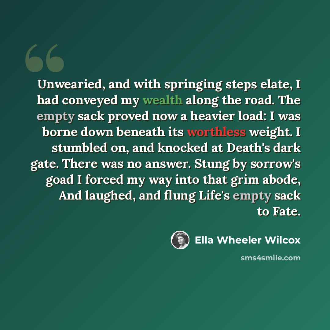 “Unwearied, and with springing steps elate, I had conveyed my wealth along the road. The empty sack proved now a heavier load: I was borne down beneath its worthless weight. I stumbled on, and knocked at Death's dark gate. There was no answer. Stung by sorrow's goad I forced my way into that grim…” quote by Ella Wheeler Wilcox