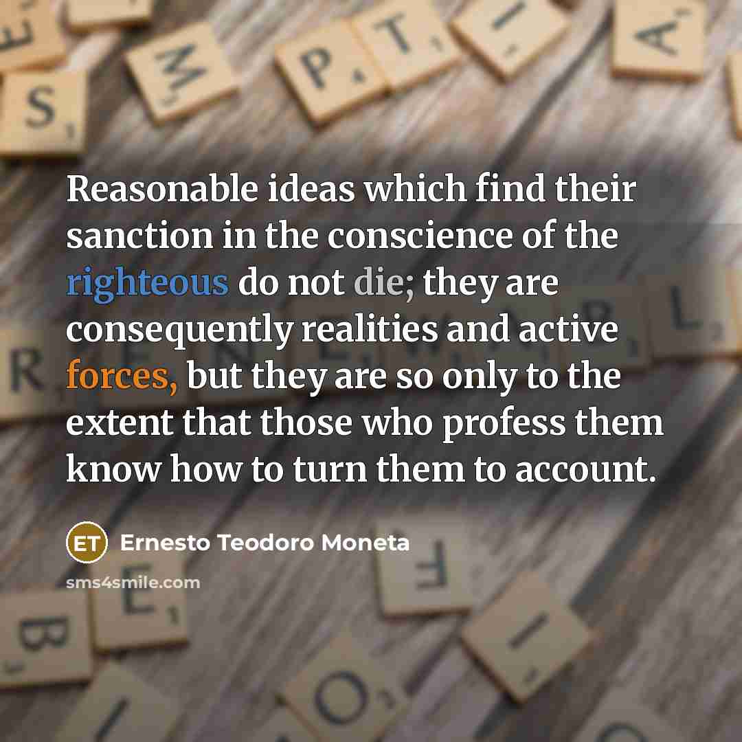 “Reasonable ideas which find their sanction in the conscience of the righteous do not die; they are consequently realities and active forces, but they are so only to the extent that those who profess them know how to turn them to account.” quote by Ernesto Teodoro Moneta