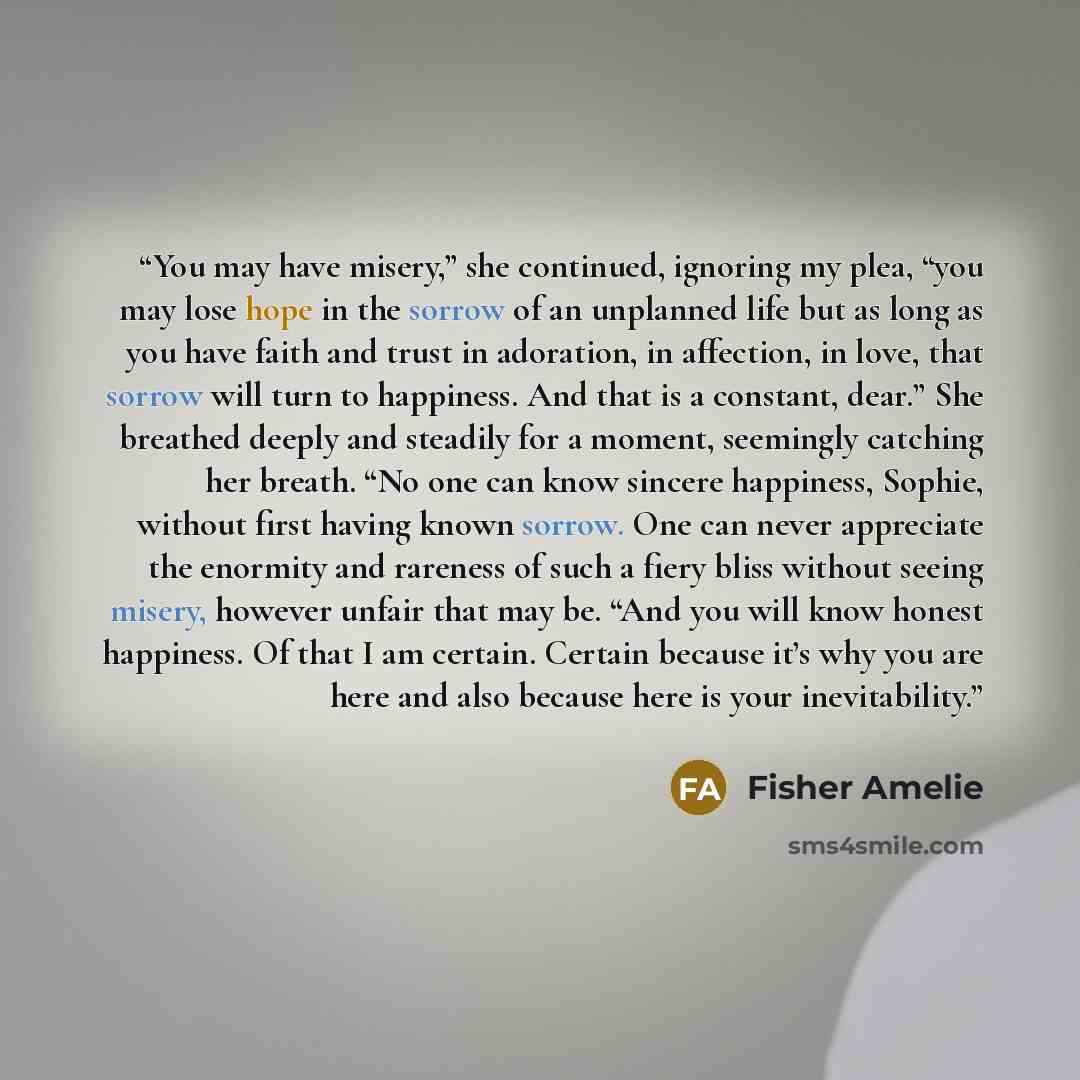 “You may have misery,” she continued, ignoring my plea, “you may lose hope in the sorrow of an unplanned life but as long as you have faith and trust in adoration, in affection, in love, that sorrow will turn to happiness. And that is a constant, dear.” She breathed deeply and steadily for a…” quote by fisher amelie
