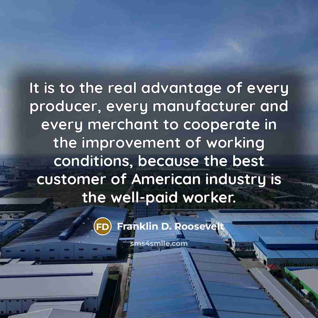 “It is to the real advantage of every producer, every manufacturer and every merchant to cooperate in the improvement of working conditions, because the best customer of American industry is the well-paid worker.” quote by Franklin D. Roosevelt