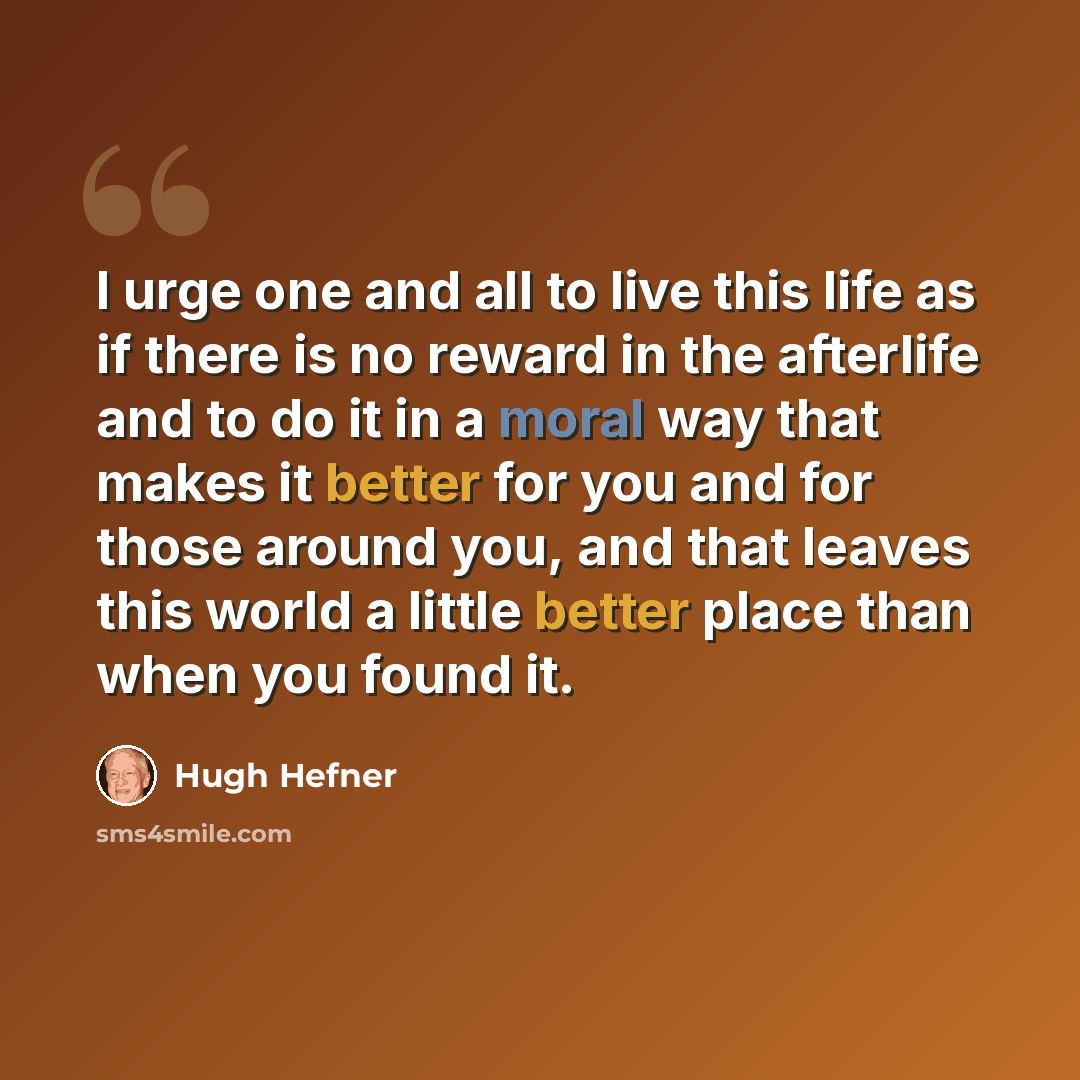 “I urge one and all to live this life as if there is no reward in the afterlife and to do it in a moral way that makes it better for you and for those around you, and that leaves this world a little better place than when you found it.” quote by Hugh Hefner