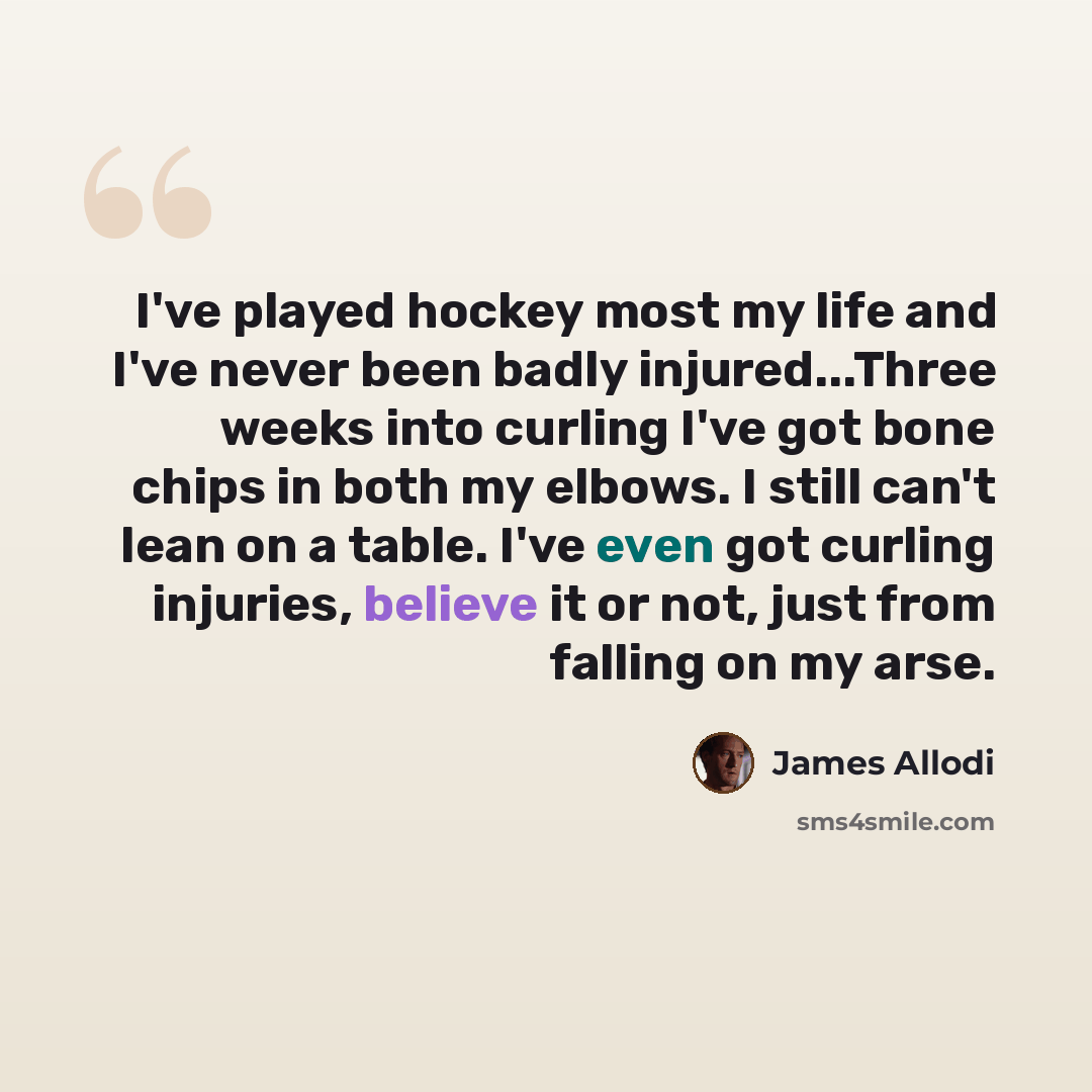 “I've played hockey most my life and I've never been badly injured...Three weeks into curling I've got bone chips in both my elbows. I still can't lean on a table. I've even got curling injuries, believe it or not, just from falling on my arse.” quote by James Allodi