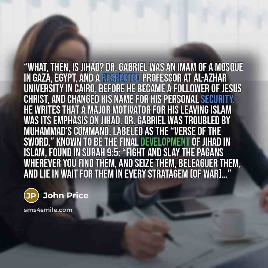 “What, then, is Jihad? Dr. Gabriel was an Imam of a mosque in Gaza, Egypt, and a respected professor at Al-Azhar University in Cairo, before he became a follower of Jesus Christ, and changed his name for his personal security. He writes that a major motivator for his leaving Islam was its emphasis…” quote by John Price