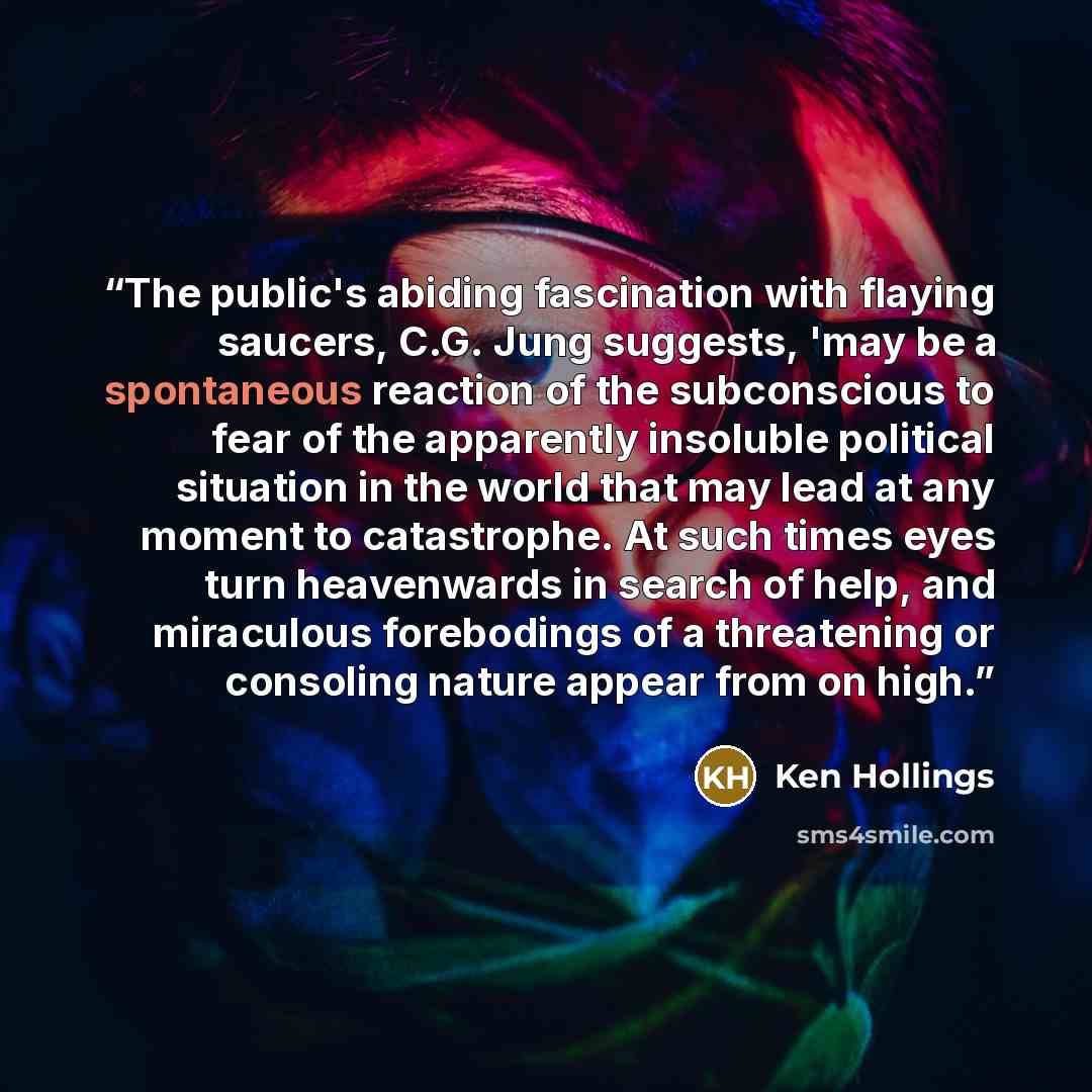 “The public's abiding fascination with flaying saucers, C.G. Jung suggests, 'may be a spontaneous reaction of the subconscious to fear of the apparently insoluble political situation in the world that may lead at any moment to catastrophe. At such times eyes turn heavenwards in search of help, and…” quote by Ken Hollings