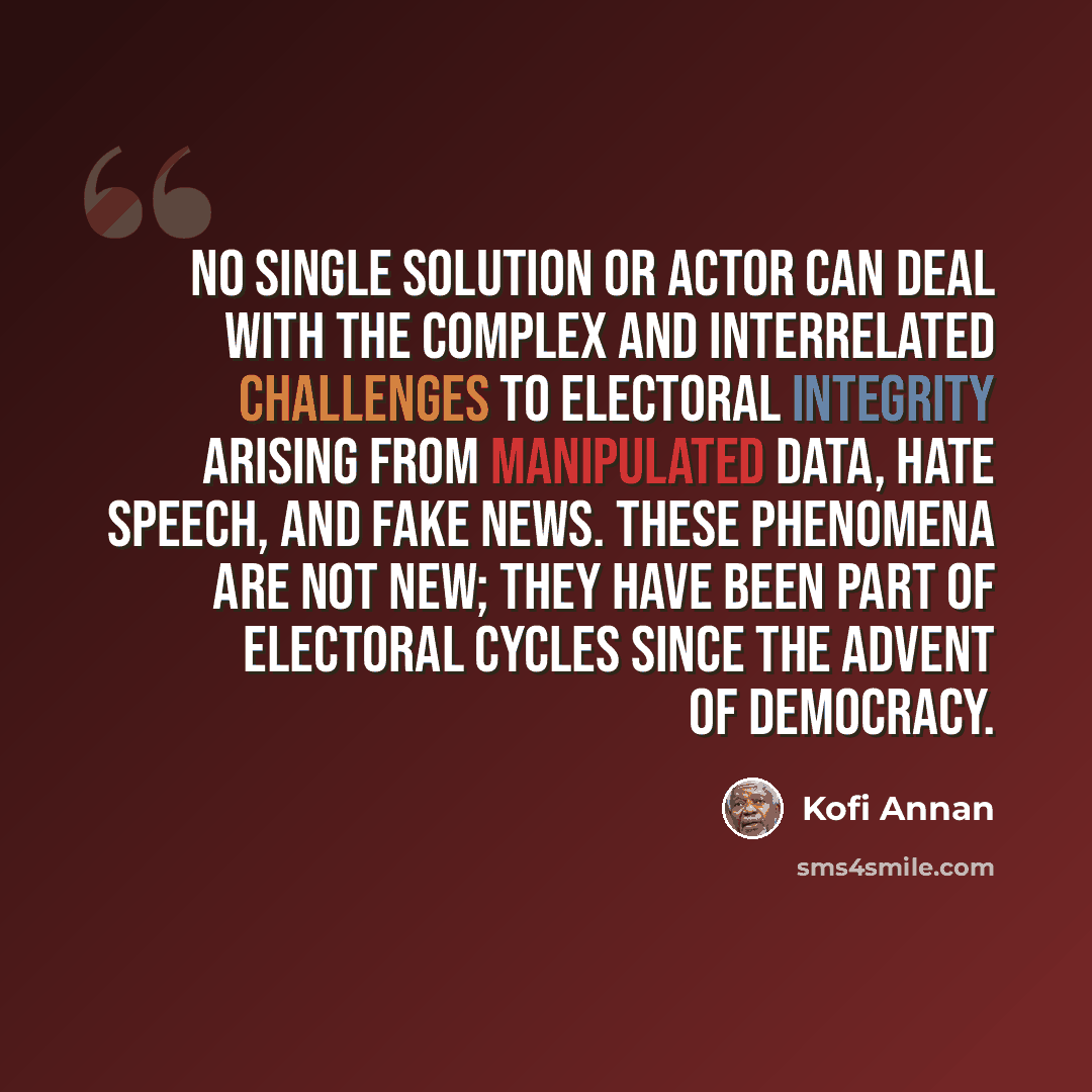 “No single solution or actor can deal with the complex and interrelated challenges to electoral integrity arising from manipulated data, hate speech, and fake news. These phenomena are not new; they have been part of electoral cycles since the advent of democracy.” quote by Kofi Annan