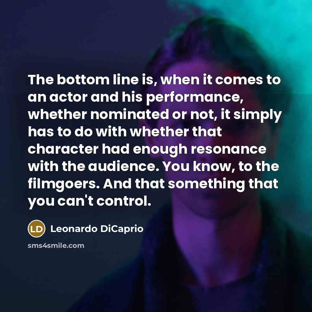 “The bottom line is, when it comes to an actor and his performance, whether nominated or not, it simply has to do with whether that character had enough resonance with the audience. You know, to the filmgoers. And that something that you can't control.” quote by Leonardo DiCaprio