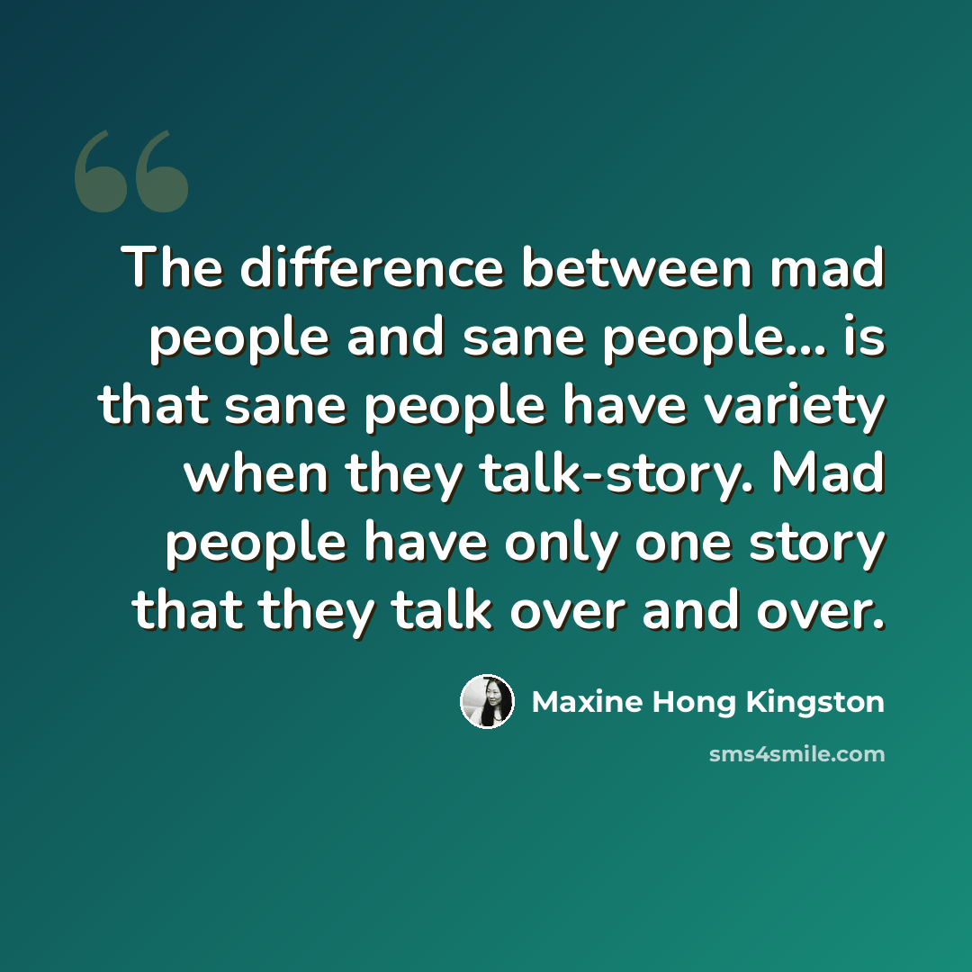 “The difference between mad people and sane people... is that sane people have variety when they talk-story. Mad people have only one story that they talk over and over.” quote by Maxine Hong Kingston