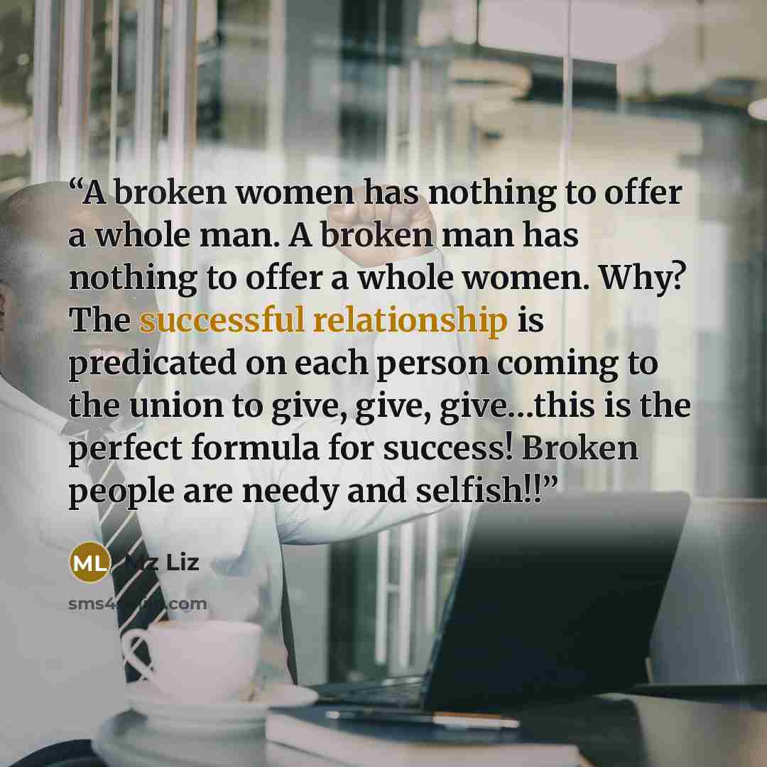 “A broken women has nothing to offer a whole man. A broken man has nothing to offer a whole women. Why? The successful relationship is predicated on each person coming to the union to give, give, give…this is the perfect formula for success! Broken people are needy and selfish!!” quote by Mz Liz