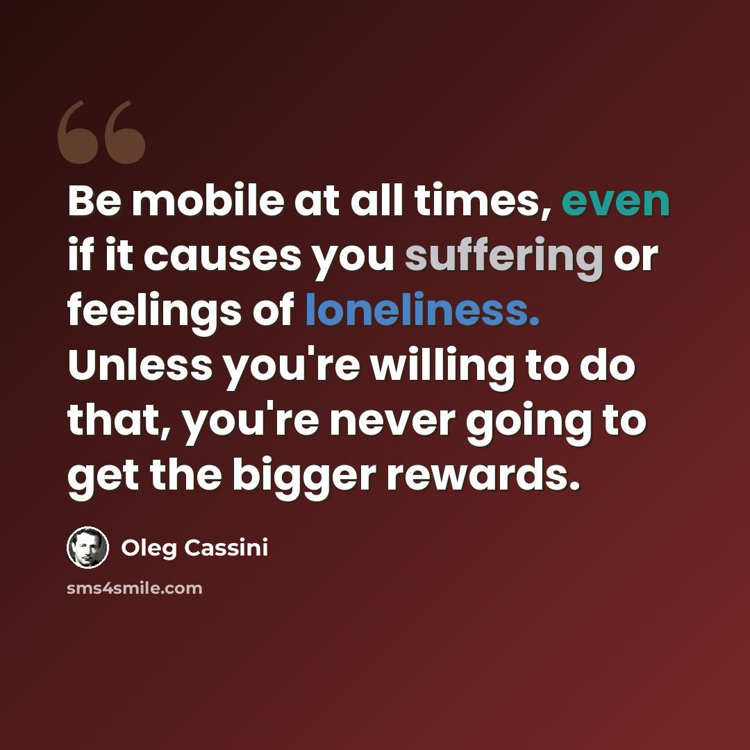 “Be mobile at all times, even if it causes you suffering or feelings of loneliness. Unless you're willing to do that, you're never going to get the bigger rewards.” quote by Oleg Cassini