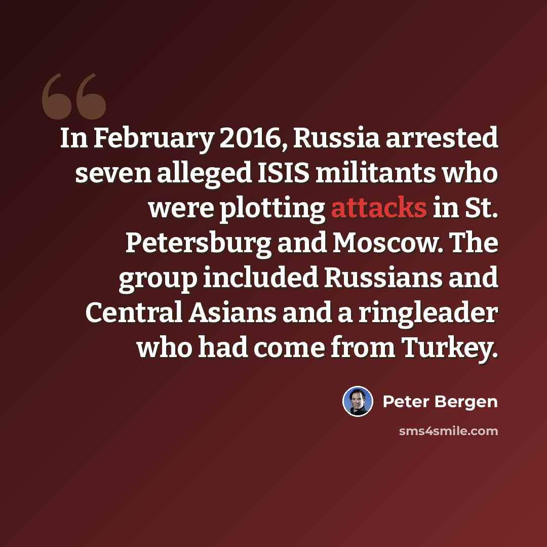 “In February 2016, Russia arrested seven alleged ISIS militants who were plotting attacks in St. Petersburg and Moscow. The group included Russians and Central Asians and a ringleader who had come from Turkey.” quote by Peter Bergen