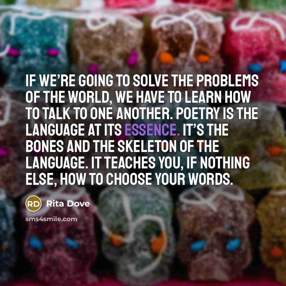 “If we’re going to solve the problems of the world, we have to learn how to talk to one another. Poetry is the language at its essence. It’s the bones and the skeleton of the language. It teaches you, if nothing else, how to choose your words.” quote by Rita Dove