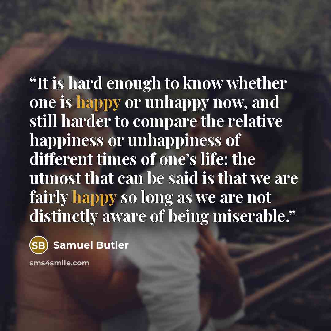 “It is hard enough to know whether one is happy or unhappy now, and still harder to compare the relative happiness or unhappiness of different times of one’s life; the utmost that can be said is that we are fairly happy so long as we are not distinctly aware of being miserable.” quote by Samuel Butler