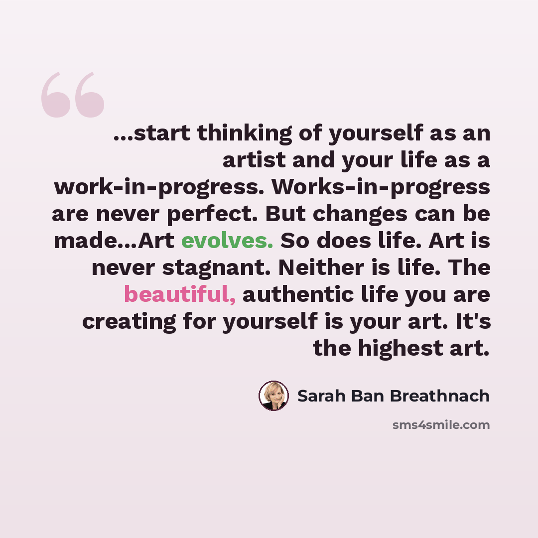 “...start thinking of yourself as an artist and your life as a work-in-progress. Works-in-progress are never perfect. But changes can be made...Art evolves. So does life. Art is never stagnant. Neither is life. The beautiful, authentic life you are creating for yourself is your art. It's the…” quote by Sarah Ban Breathnach