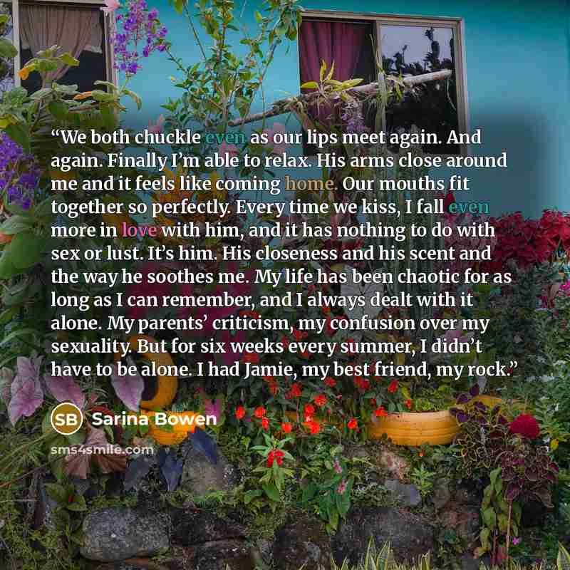 “We both chuckle even as our lips meet again. And again. Finally I’m able to relax. His arms close around me and it feels like coming home. Our mouths fit together so perfectly. Every time we kiss, I fall even more in love with him, and it has nothing to do with sex or lust. It’s him. His closeness…” quote by Sarina Bowen