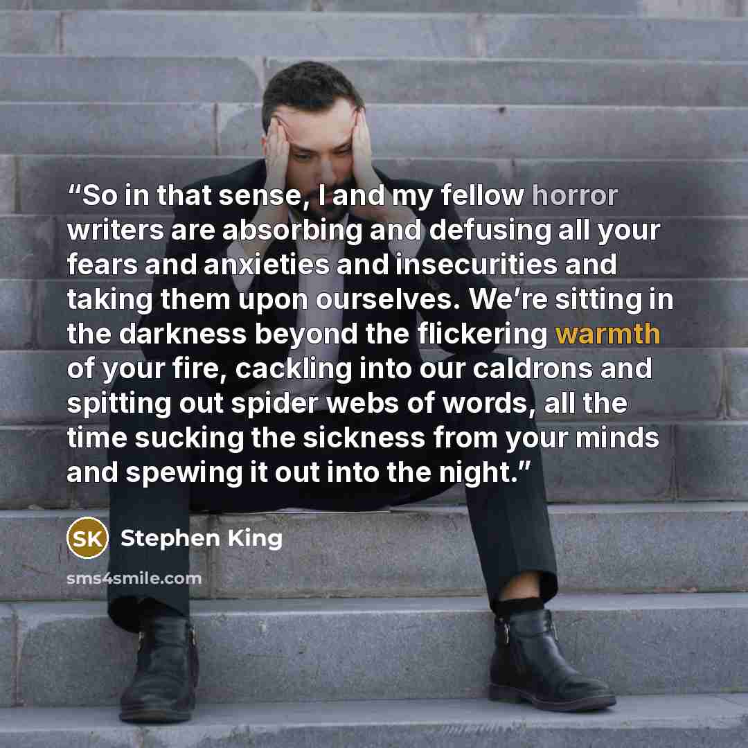 “So in that sense, I and my fellow horror writers are absorbing and defusing all your fears and anxieties and insecurities and taking them upon ourselves. We’re sitting in the darkness beyond the flickering warmth of your fire, cackling into our caldrons and spitting out spider webs of words, all…” quote by Stephen King