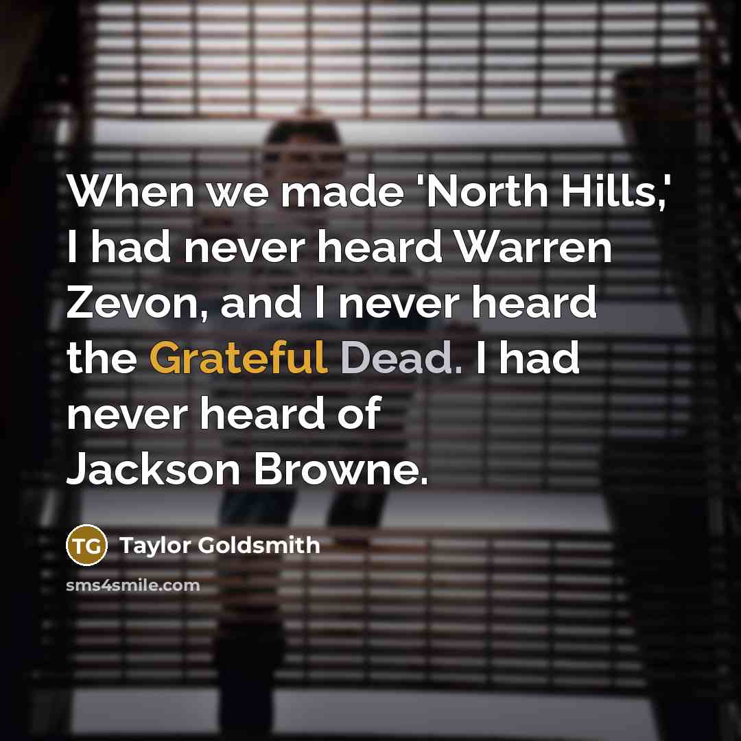 “When we made 'North Hills,' I had never heard Warren Zevon, and I never heard the Grateful Dead. I had never heard of Jackson Browne.” quote by Taylor Goldsmith