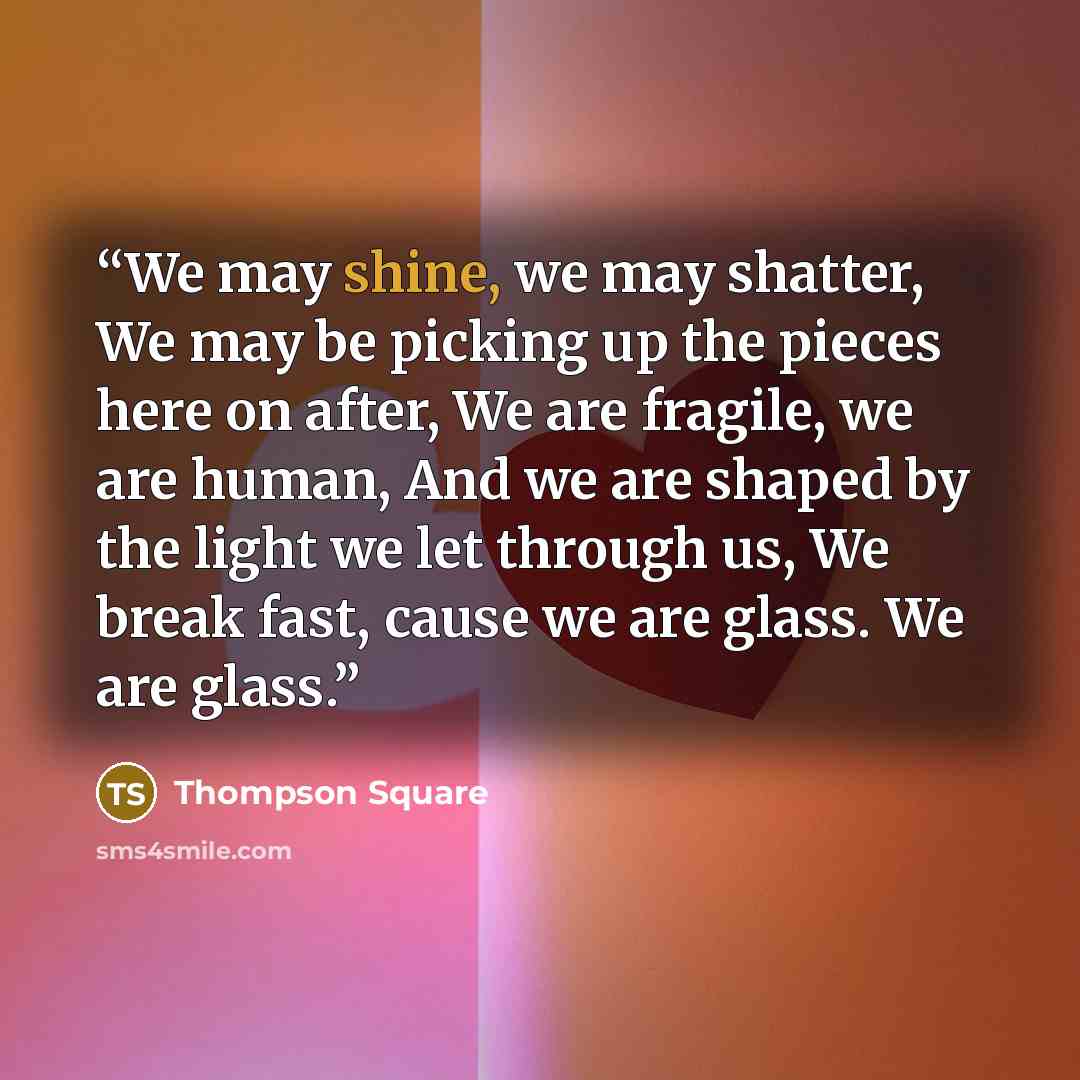 “We may shine, we may shatter, We may be picking up the pieces here on after, We are fragile, we are human, And we are shaped by the light we let through us, We break fast, cause we are glass. We are glass.” quote by thompson square